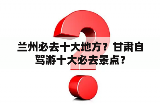 兰州必去十大地方？甘肃自驾游十大必去景点？