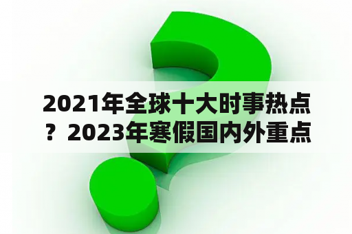 2021年全球十大时事热点？2023年寒假国内外重点新闻10条？