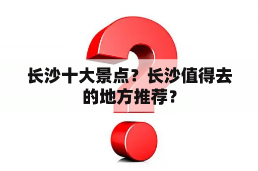 长沙十大景点？长沙值得去的地方推荐？