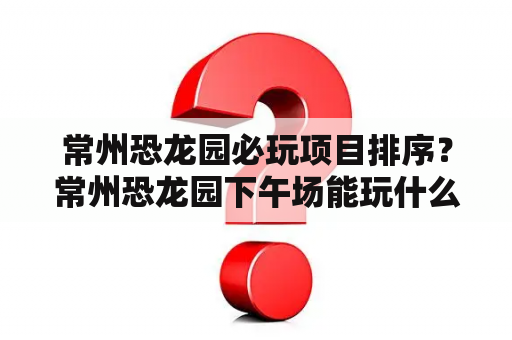 常州恐龙园必玩项目排序？常州恐龙园下午场能玩什么项目？