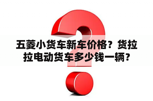 五菱小货车新车价格？货拉拉电动货车多少钱一辆？