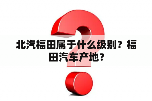 北汽福田属于什么级别？福田汽车产地？