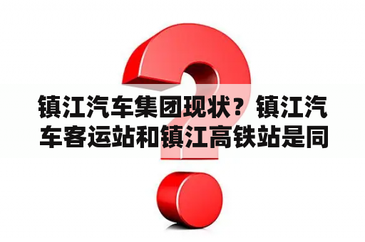 镇江汽车集团现状？镇江汽车客运站和镇江高铁站是同一个地方吗？