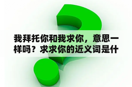 我拜托你和我求你，意思一样吗？求求你的近义词是什么？