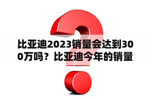 比亚迪2023销量会达到300万吗？比亚迪今年的销量？