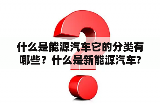 什么是能源汽车它的分类有哪些？什么是新能源汽车?新能源汽车有哪几种？