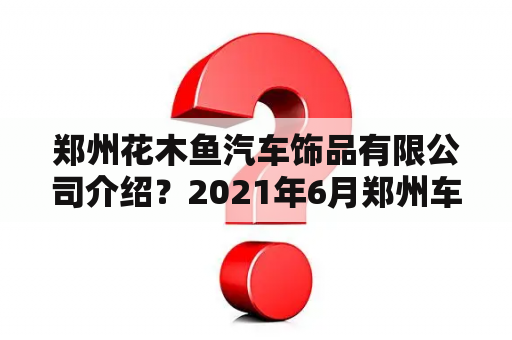 郑州花木鱼汽车饰品有限公司介绍？2021年6月郑州车展时间？