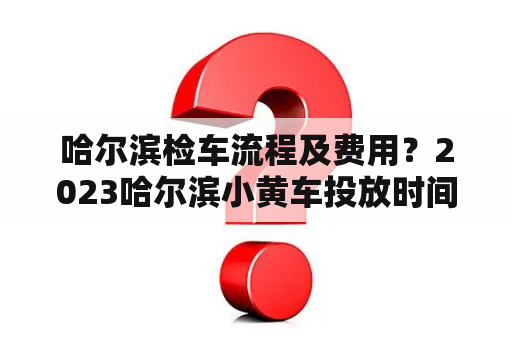 哈尔滨检车流程及费用？2023哈尔滨小黄车投放时间？