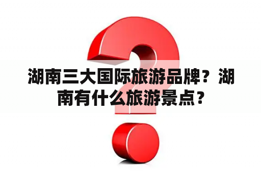 湖南三大国际旅游品牌？湖南有什么旅游景点？