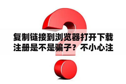 复制链接到浏览器打开下载注册是不是骗子?不小心注册了怎么办?怎么在某宝开链接? 复制链接到浏览器打开下载注册是不是骗子?不小心注册了怎么办?怎么在某宝开链接?