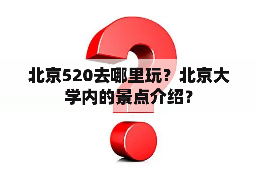 北京520去哪里玩？北京大学内的景点介绍？