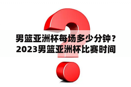 男篮亚洲杯每场多少分钟？2023男篮亚洲杯比赛时间？