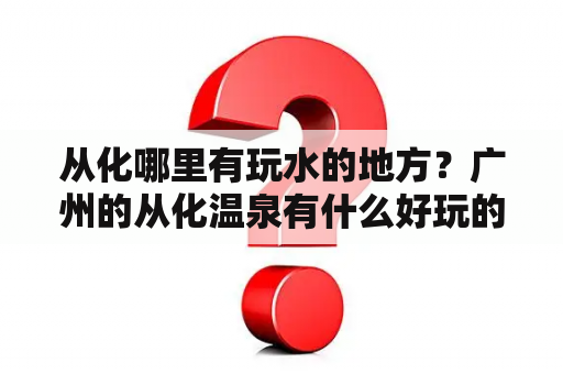 从化哪里有玩水的地方？广州的从化温泉有什么好玩的？