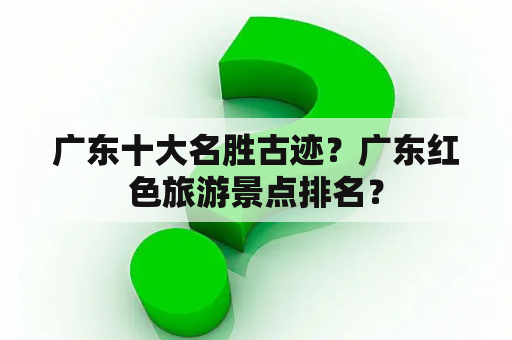 广东十大名胜古迹？广东红色旅游景点排名？