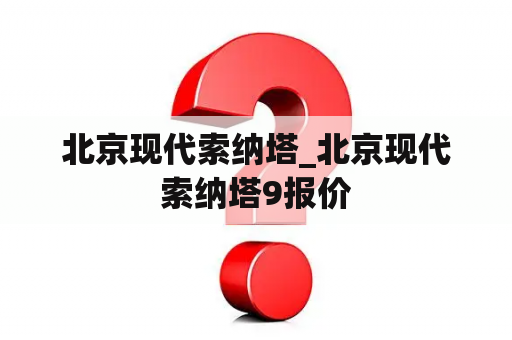 北京现代索纳塔_北京现代索纳塔9报价