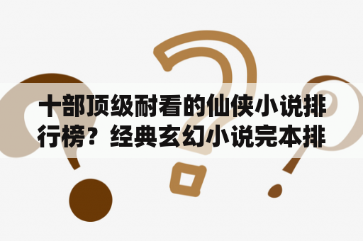 十部顶级耐看的仙侠小说排行榜？经典玄幻小说完本排行榜前十名？