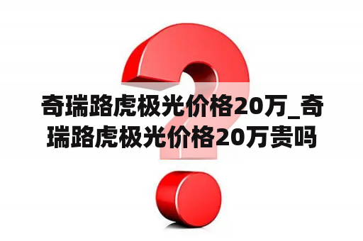 奇瑞路虎极光价格20万_奇瑞路虎极光价格20万贵吗