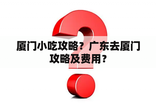 厦门小吃攻略？广东去厦门攻略及费用？