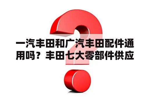 一汽丰田和广汽丰田配件通用吗？丰田七大零部件供应商？