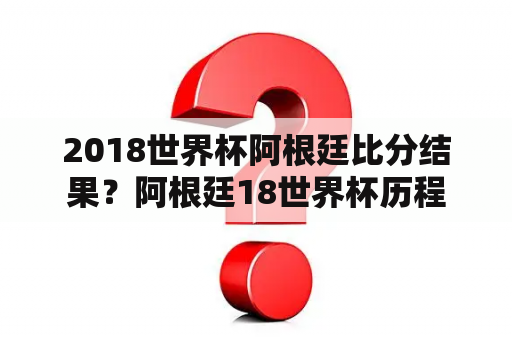 2018世界杯阿根廷比分结果？阿根廷18世界杯历程