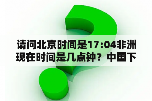 请问北京时间是17:04非洲现在时间是几点钟？中国下午6点非洲几点？