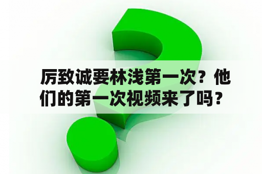   厉致诚要林浅第一次？他们的第一次视频来了吗？