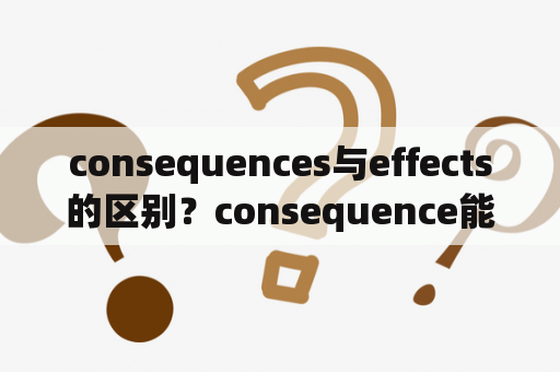 consequences与effects的区别？consequence能用吗？