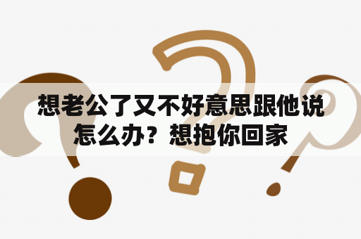 想老公了又不好意思跟他说怎么办？想抱你回家