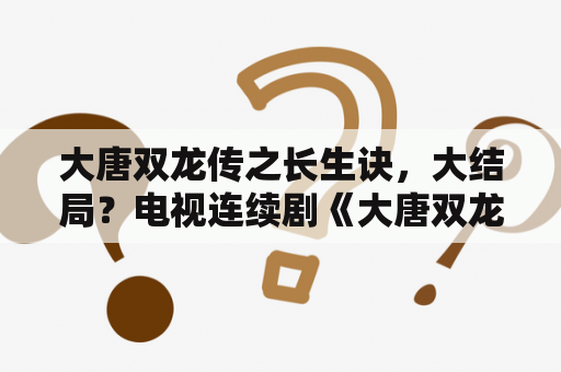 大唐双龙传之长生诀，大结局？电视连续剧《大唐双龙传》有几个版本?》？