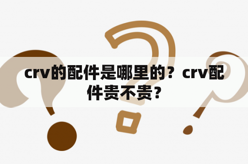 crv的配件是哪里的？crv配件贵不贵？