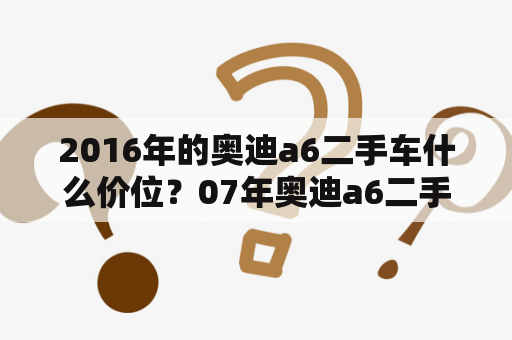 2016年的奥迪a6二手车什么价位？07年奥迪a6二手车价格？