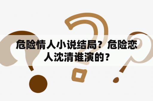 危险情人小说结局？危险恋人沈清谁演的？