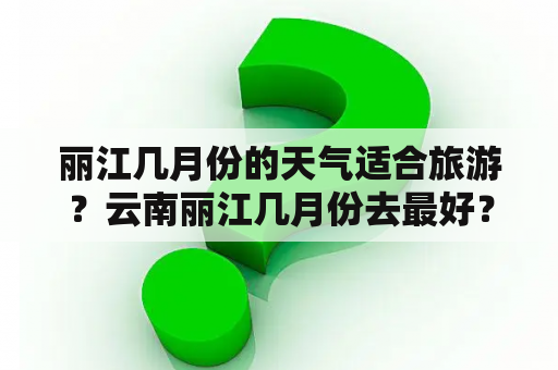 丽江几月份的天气适合旅游？云南丽江几月份去最好？