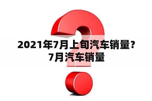 2021年7月上旬汽车销量？7月汽车销量