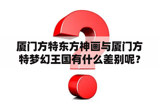 厦门方特东方神画与厦门方特梦幻王国有什么差别呢？厦门方特梦幻王国现在人多吗？