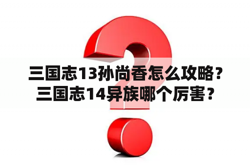 三国志13孙尚香怎么攻略？三国志14异族哪个厉害？