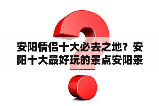 安阳情侣十大必去之地？安阳十大最好玩的景点安阳景区哪里好玩？