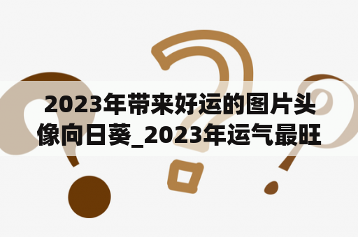 2023年带来好运的图片头像向日葵_2023年运气最旺的三大生肖