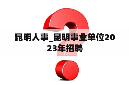 昆明人事_昆明事业单位2023年招聘