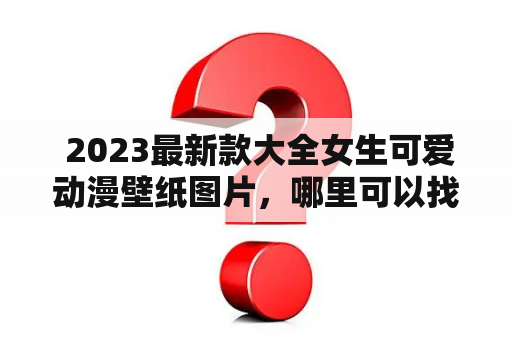  2023最新款大全女生可爱动漫壁纸图片，哪里可以找到？