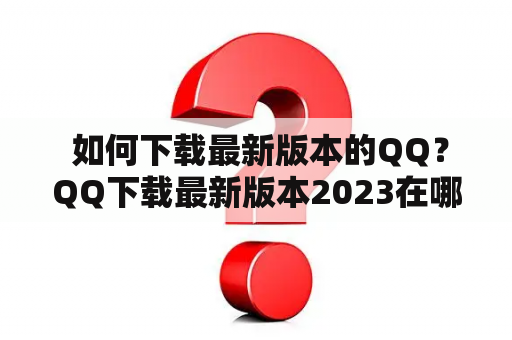  如何下载最新版本的QQ？QQ下载最新版本2023在哪里可以找到？