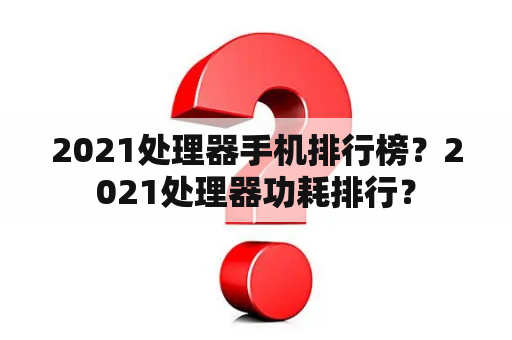 2021处理器手机排行榜？2021处理器功耗排行？