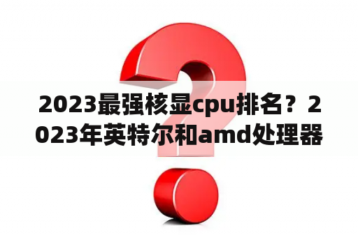 2023最强核显cpu排名？2023年英特尔和amd处理器哪个更适合建筑CAD建模渲染？