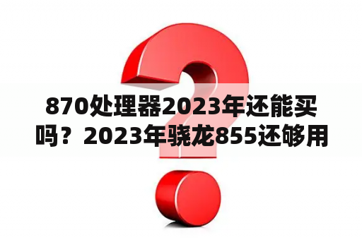 870处理器2023年还能买吗？2023年骁龙855还够用吗？