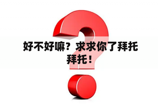  好不好嘛？求求你了拜托拜托！