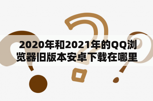  2020年和2021年的QQ浏览器旧版本安卓下载在哪里？如何下载？