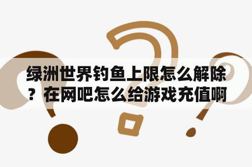 绿洲世界钓鱼上限怎么解除？在网吧怎么给游戏充值啊？