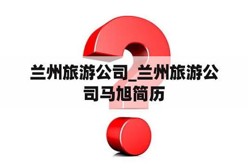 兰州旅游公司_兰州旅游公司马旭简历