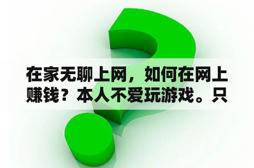 在家无聊上网，如何在网上赚钱？本人不爱玩游戏。只爱用电脑看新闻。流览网页。偶尔斗个地主。求帮助？为什么网站的浏览数越多，这个网站就越赚钱？是通过怎样得途经来赚得的？