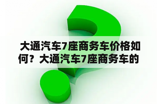  大通汽车7座商务车价格如何？大通汽车7座商务车的配置和性能如何？